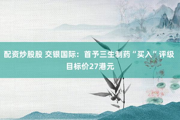 配资炒股股 交银国际：首予三生制药“买入”评级 目标价27港元