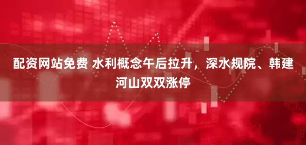 配资网站免费 水利概念午后拉升，深水规院、韩建河山双双涨停