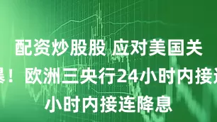 配资炒股股 应对美国关税风暴！欧洲三央行24小时内接连降息