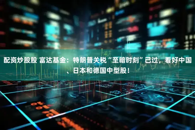 配资炒股股 富达基金：特朗普关税“至暗时刻”已过，看好中国、日本和德国中型股！