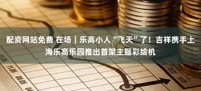配资网站免费 在场｜乐高小人“飞天”了！吉祥携手上海乐高乐园推出首架主题彩绘机