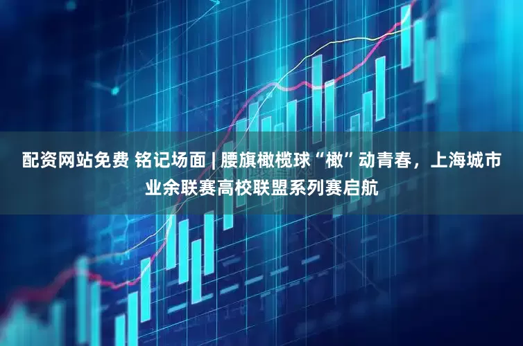 配资网站免费 铭记场面 | 腰旗橄榄球“橄”动青春，上海城市业余联赛高校联盟系列赛启航