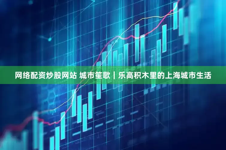 网络配资炒股网站 城市笙歌｜乐高积木里的上海城市生活