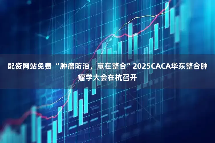 配资网站免费 “肿瘤防治，赢在整合”2025CACA华东整合肿瘤学大会在杭召开