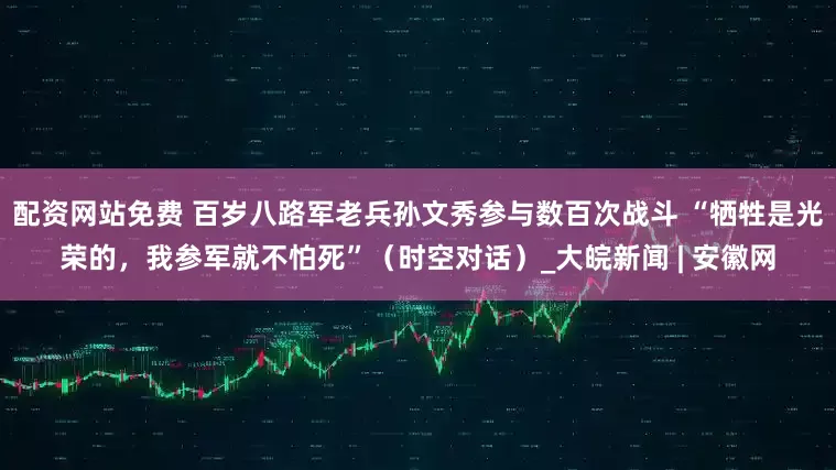 配资网站免费 百岁八路军老兵孙文秀参与数百次战斗 “牺牲是光荣的，我参军就不怕死”（时空对话）_大皖新闻 | 安徽网
