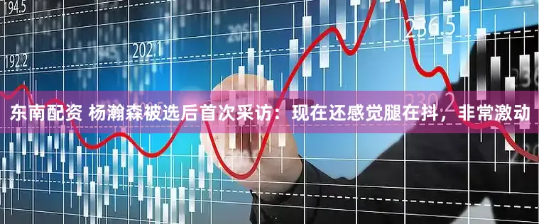 东南配资 杨瀚森被选后首次采访：现在还感觉腿在抖，非常激动
