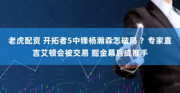 老虎配资 开拓者5中锋杨瀚森怎破局 ？专家直言艾顿会被交易 掘金幕后成推手