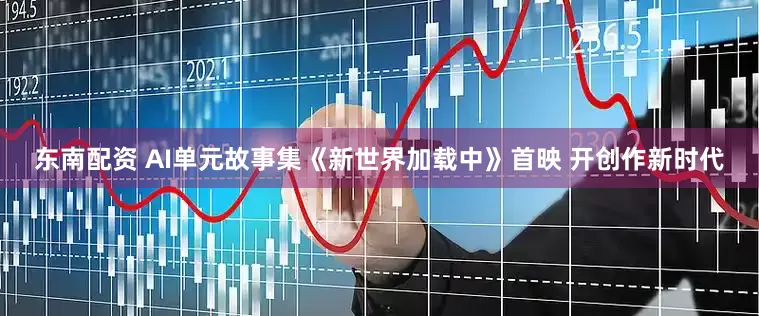 东南配资 AI单元故事集《新世界加载中》首映 开创作新时代