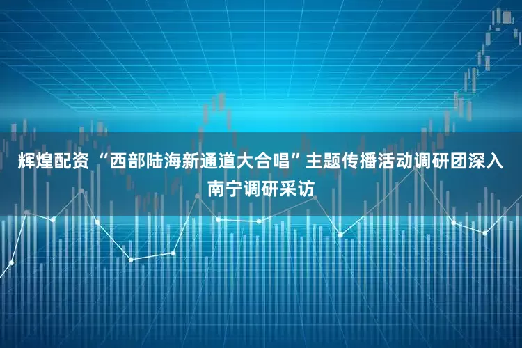 辉煌配资 “西部陆海新通道大合唱”主题传播活动调研团深入南宁调研采访