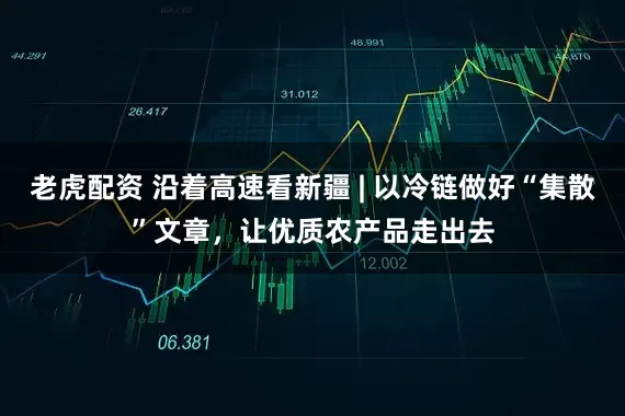 老虎配资 沿着高速看新疆 | 以冷链做好“集散”文章，让优质农产品走出去