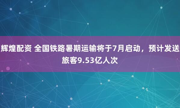 辉煌配资 全国铁路暑期运输将于7月启动，预计发送旅客9.53亿人次