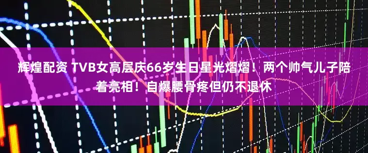 辉煌配资 TVB女高层庆66岁生日星光熠熠！两个帅气儿子陪着亮相！自爆腰骨疼但仍不退休