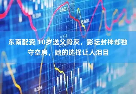 东南配资 10岁送父骨灰，影坛封神却独守空房，她的选择让人泪目