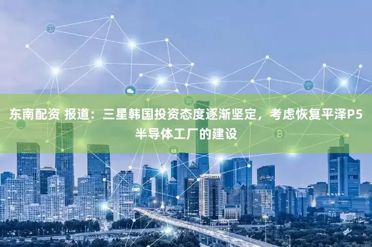 东南配资 报道：三星韩国投资态度逐渐坚定，考虑恢复平泽P5半导体工厂的建设