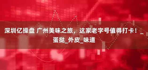 深圳亿操盘 广州美味之旅，这家老字号值得打卡！_蛋挞_外皮_味道