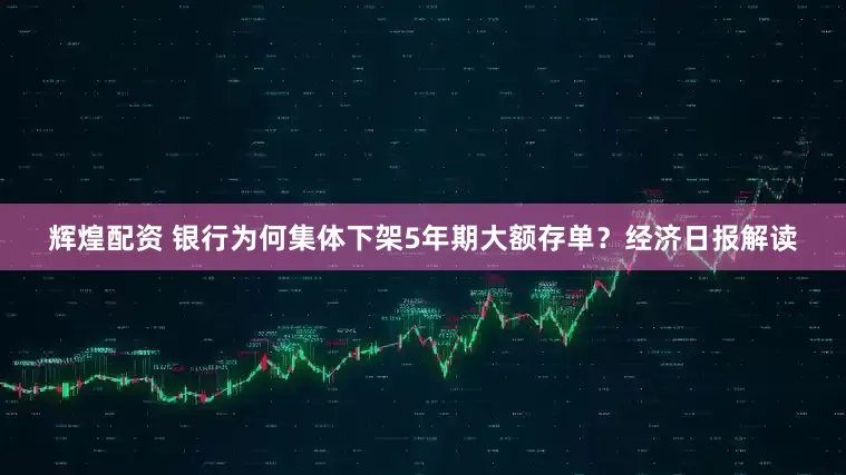 辉煌配资 银行为何集体下架5年期大额存单？经济日报解读