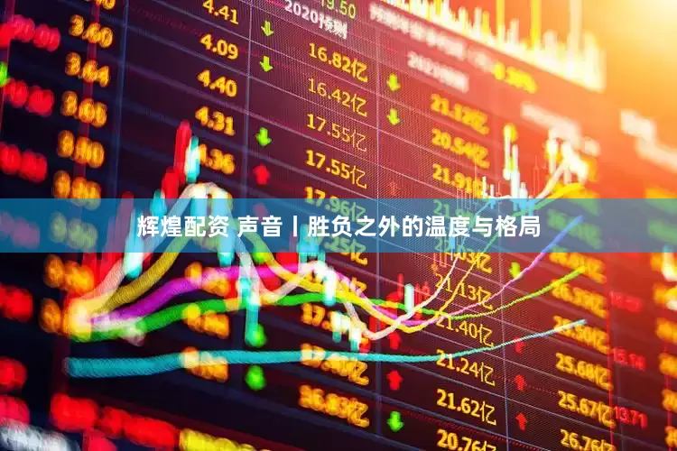 辉煌配资 声音丨胜负之外的温度与格局
