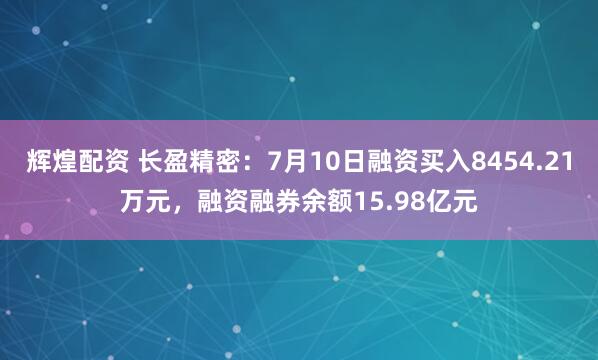 辉煌配资 长盈精密：7月10日融资买入8454.21万元，融资融券余额15.98亿元