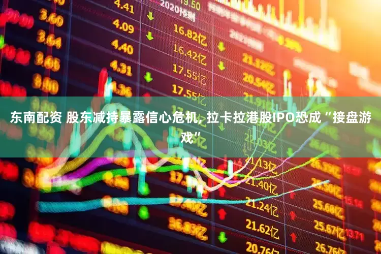 东南配资 股东减持暴露信心危机, 拉卡拉港股IPO恐成“接盘游戏”