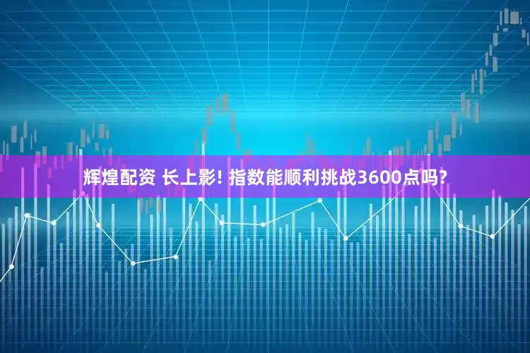 辉煌配资 长上影! 指数能顺利挑战3600点吗?