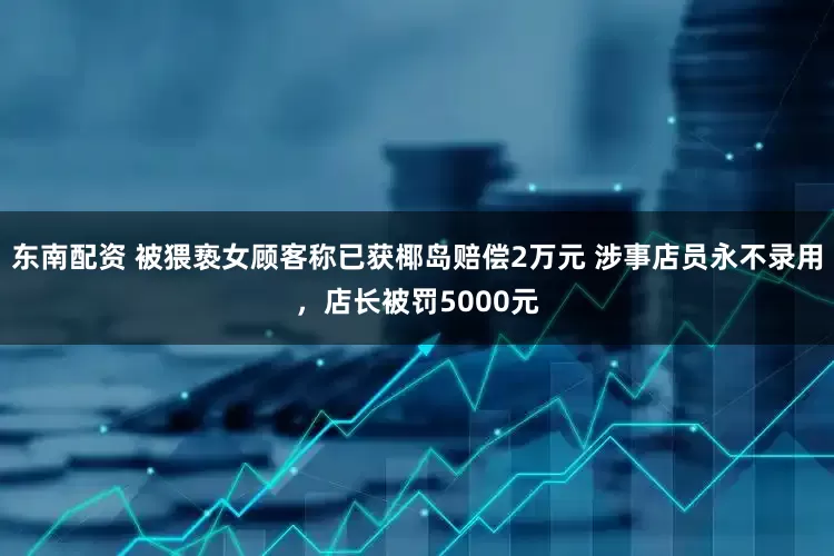 东南配资 被猥亵女顾客称已获椰岛赔偿2万元 涉事店员永不录用，店长被罚5000元