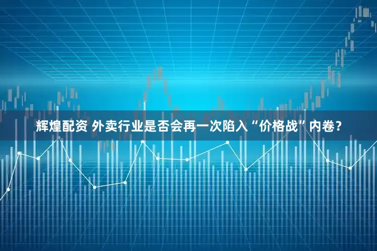 辉煌配资 外卖行业是否会再一次陷入“价格战”内卷？