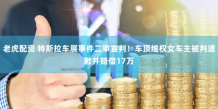 老虎配资 特斯拉车展事件二审宣判！车顶维权女车主被判道歉并赔偿17万