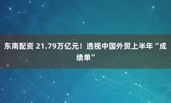 东南配资 21.79万亿元！透视中国外贸上半年“成绩单”
