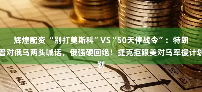 辉煌配资 “别打莫斯科”VS“50天停战令”：特朗普对俄乌两头喊话，俄强硬回绝！捷克拒跟美对乌军援计划