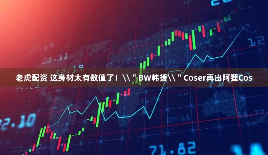 老虎配资 这身材太有数值了！\＂BW韩援\＂Coser再出阿狸Cos