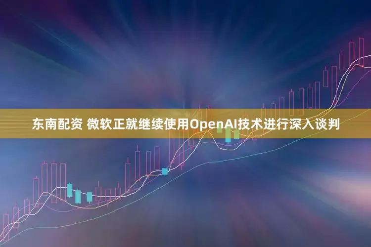 东南配资 微软正就继续使用OpenAI技术进行深入谈判