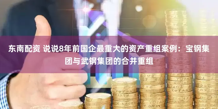 东南配资 说说8年前国企最重大的资产重组案例：宝钢集团与武钢集团的合并重组