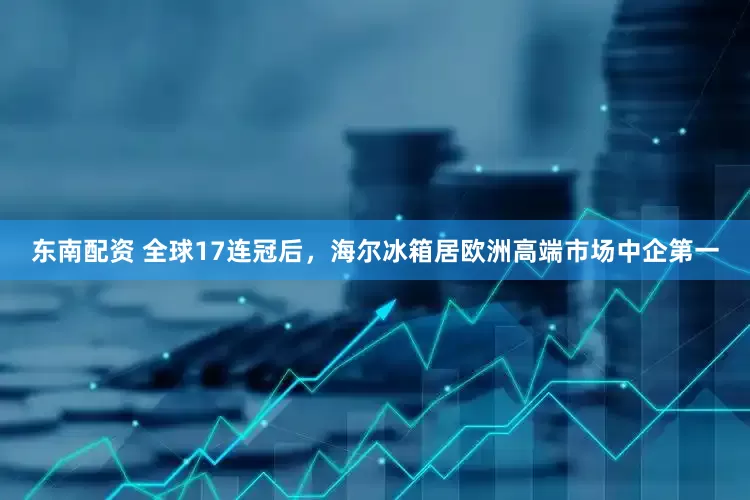 东南配资 全球17连冠后，海尔冰箱居欧洲高端市场中企第一