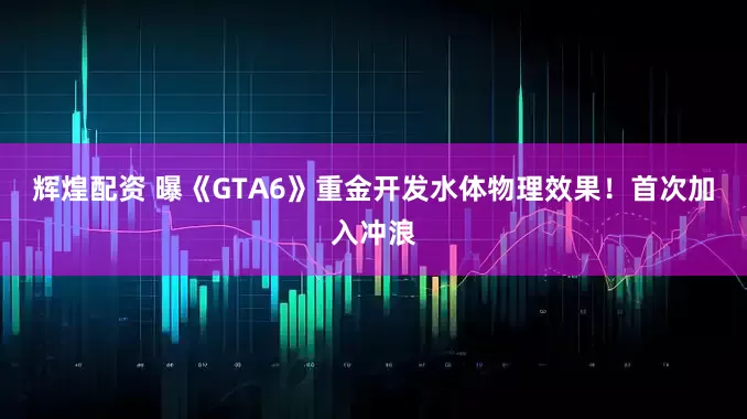 辉煌配资 曝《GTA6》重金开发水体物理效果！首次加入冲浪
