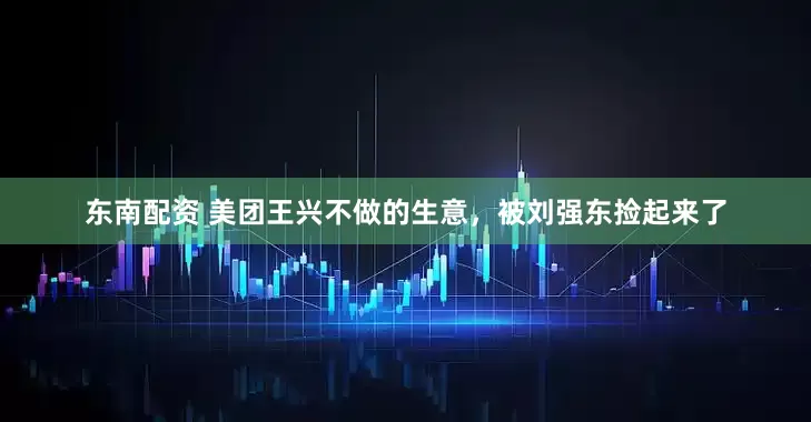 东南配资 美团王兴不做的生意，被刘强东捡起来了