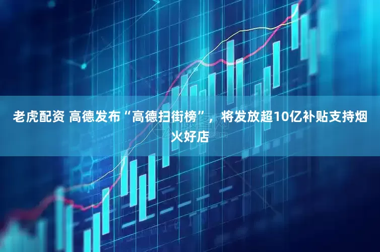 老虎配资 高德发布“高德扫街榜”，将发放超10亿补贴支持烟火好店