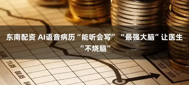 东南配资 AI语音病历“能听会写” “最强大脑”让医生“不烧脑”