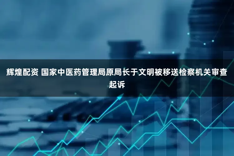 辉煌配资 国家中医药管理局原局长于文明被移送检察机关审查起诉