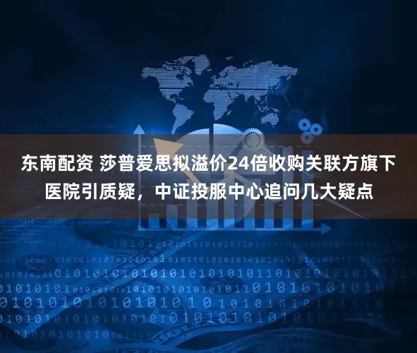 东南配资 莎普爱思拟溢价24倍收购关联方旗下医院引质疑,中证投服中心追问几大疑点