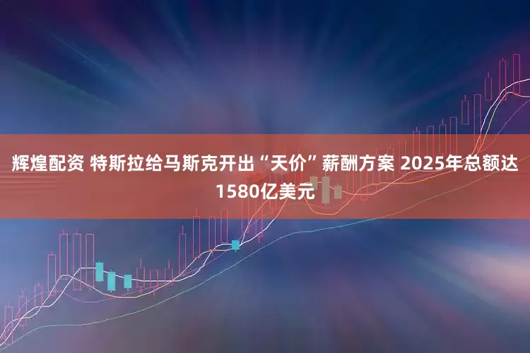 辉煌配资 特斯拉给马斯克开出“天价”薪酬方案 2025年总额达1580亿美元