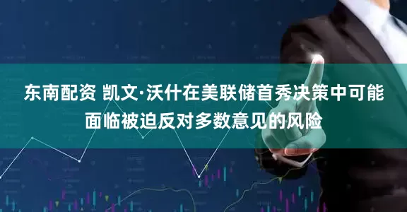 东南配资 凯文·沃什在美联储首秀决策中可能面临被迫反对多数意见的风险