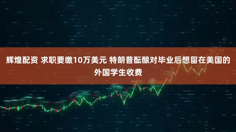 辉煌配资 求职要缴10万美元 特朗普酝酿对毕业后想留在美国的外国学生收费